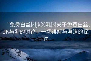 “免費(fèi)白絲?jk?乳?關(guān)于免費(fèi)白絲、JK與乳的討論，一場誤解與澄清的探討