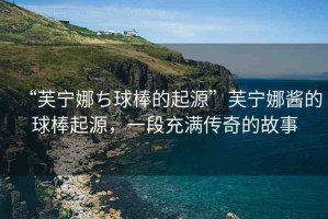 “芙寧娜ち球棒的起源”芙寧娜醬的球棒起源，一段充滿傳奇的故事