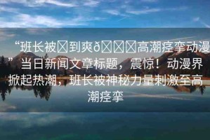 “班長被?到爽??高潮痙攣動漫”當(dāng)日新聞文章標(biāo)題，震驚！動漫界掀起熱潮，班長被神秘力量刺激至高潮痙攣