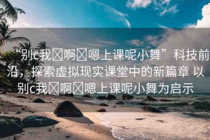 “別c我?啊?嗯上課呢小舞”科技前沿，探索虛擬現(xiàn)實(shí)課堂中的新篇章 以別c我?啊?嗯上課呢小舞為啟示