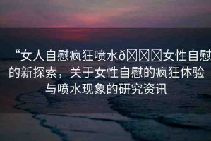 “女人自慰瘋狂噴水??女性自慰的新探索，關于女性自慰的瘋狂體驗與噴水現(xiàn)象的研究資訊
