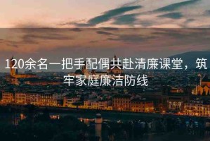 120余名一把手配偶共赴清廉課堂，筑牢家庭廉潔防線(xiàn)