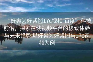 “好爽?好緊?17c視頻-百度”科技前沿，探索在線視頻平臺的極致體驗與未來趨勢 以好爽?好緊?與17c視頻為例