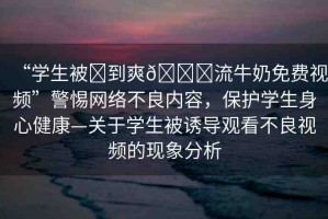 “學(xué)生被?到爽??流牛奶免費(fèi)視頻”警惕網(wǎng)絡(luò)不良內(nèi)容，保護(hù)學(xué)生身心健康—關(guān)于學(xué)生被誘導(dǎo)觀看不良視頻的現(xiàn)象分析