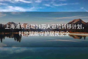 上海浦東啟動(dòng)11萬人避險(xiǎn)轉(zhuǎn)移計(jì)劃，科技賦能守護(hù)居民安全