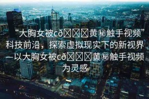 “大胸女被c??黃秘觸手視頻”科技前沿，探索虛擬現(xiàn)實(shí)下的新視界—以大胸女被c??黃秘觸手視頻為靈感