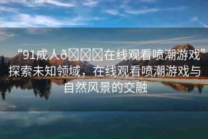 “91成人??在線觀看噴潮游戲”探索未知領(lǐng)域，在線觀看噴潮游戲與自然風(fēng)景的交融