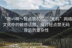 “嗯∽啊～輕點(diǎn)禁??無碼”網(wǎng)絡(luò)文化中的敏感話題，探討輕點(diǎn)禁無碼背后的復(fù)雜性