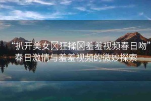 “扒開美女?狂揉?羞羞視頻春日吻”春日激情與羞羞視頻的微妙探索