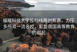 福耀科技大學(xué)投檔線再創(chuàng)新高，力壓多所雙一流名校，彰顯我國高等教育的崛起