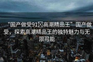 “國產(chǎn)做受91?高潮精品王”國產(chǎn)做受，探索高潮精品王的獨(dú)特魅力與無限可能
