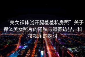 “美女裸體?開腿羞羞私房照”關(guān)于裸體美女照片的隱私與道德邊界，科技視角的探討