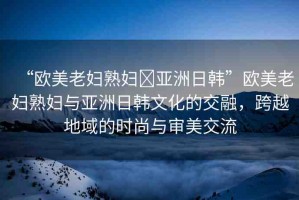 “歐美老婦熟婦?亞洲日韓”歐美老婦熟婦與亞洲日韓文化的交融，跨越地域的時(shí)尚與審美交流
