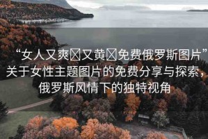 “女人又爽?又黃?免費俄羅斯圖片”關(guān)于女性主題圖片的免費分享與探索，俄羅斯風(fēng)情下的獨特視角