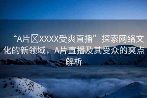 “A片?XXXX受爽直播”探索網(wǎng)絡文化的新領域，A片直播及其受眾的爽點解析