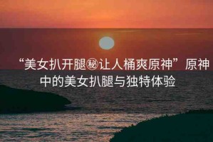 “美女扒開腿秘讓人桶爽原神”原神中的美女扒腿與獨特體驗