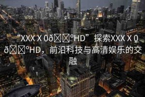 “XXXⅩ0??HD”探索XXXⅩ0??HD，前沿科技與高清娛樂的交融