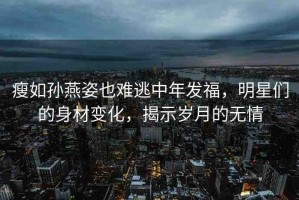 瘦如孫燕姿也難逃中年發(fā)福，明星們的身材變化，揭示歲月的無情