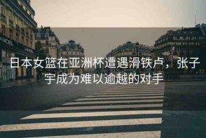日本女籃在亞洲杯遭遇滑鐵盧，張子宇成為難以逾越的對手