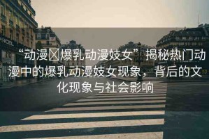 “動漫?爆乳動漫妓女”揭秘熱門動漫中的爆乳動漫妓女現(xiàn)象，背后的文化現(xiàn)象與社會影響