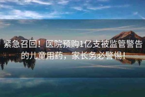 緊急召回！醫(yī)院預(yù)購(gòu)1億支被監(jiān)管警告的兒童用藥，家長(zhǎng)務(wù)必警惕！