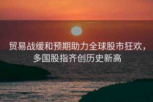 貿(mào)易戰(zhàn)緩和預(yù)期助力全球股市狂歡，多國股指齊創(chuàng)歷史新高