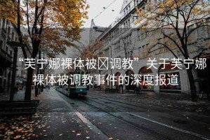 “芙寧娜裸體被?調(diào)教”關(guān)于芙寧娜裸體被調(diào)教事件的深度報道