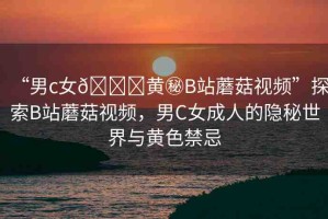 “男c女??黃秘B站蘑菇視頻”探索B站蘑菇視頻，男C女成人的隱秘世界與黃色禁忌