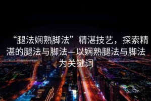 “腿法嫻熟腳法”精湛技藝，探索精湛的腿法與腳法—以嫻熟腿法與腳法為關(guān)鍵詞