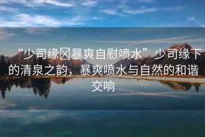 “少司緣?暴爽自慰噴水”少司緣下的清泉之韻，暴爽噴水與自然的和諧交響