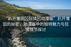 “扒開(kāi)雛田?狂揉?動(dòng)漫版”扒開(kāi)雛田的秘密，動(dòng)漫版中的獨(dú)特魅力與狂揉情節(jié)探討