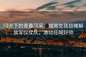 陽(yáng)光下的青春風(fēng)采，越南女孩目睹解放軍儀仗隊(duì)，激動(dòng)狂喊好帥