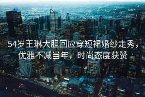 54歲王琳大膽回應(yīng)穿短裙婚紗走秀，優(yōu)雅不減當(dāng)年，時(shí)尚態(tài)度獲贊