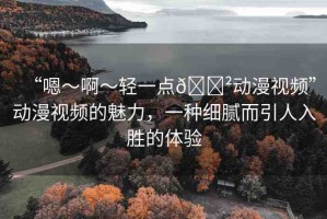 “嗯～啊～輕一點(diǎn)??動(dòng)漫視頻”動(dòng)漫視頻的魅力，一種細(xì)膩而引人入勝的體驗(yàn)