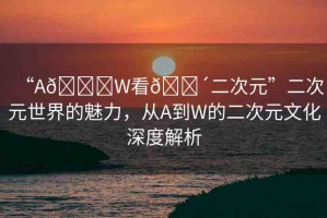 “A??W看??二次元”二次元世界的魅力，從A到W的二次元文化深度解析