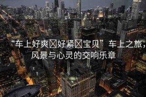 “車上好爽?好緊?寶貝”車上之旅，風(fēng)景與心靈的交響樂(lè)章