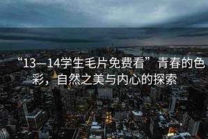 “13—14學(xué)生毛片免費(fèi)看”青春的色彩，自然之美與內(nèi)心的探索