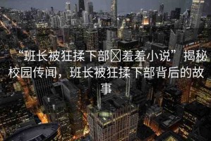 “班長被狂揉下部?羞羞小說”揭秘校園傳聞，班長被狂揉下部背后的故事