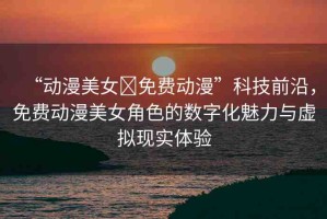 “動(dòng)漫美女?免費(fèi)動(dòng)漫”科技前沿，免費(fèi)動(dòng)漫美女角色的數(shù)字化魅力與虛擬現(xiàn)實(shí)體驗(yàn)