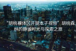 “胡桃裸體?開腿本子視頻”胡桃森林的靜謐時(shí)光與探索之旅