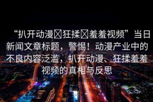 “扒開動漫?狂揉?羞羞視頻”當日新聞文章標題，警惕！動漫產(chǎn)業(yè)中的不良內(nèi)容泛濫，扒開動漫、狂揉羞羞視頻的真相與反思