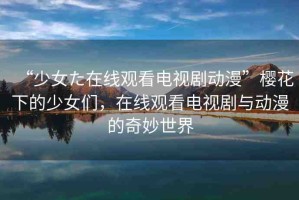 “少女た在線觀看電視劇動漫”櫻花下的少女們，在線觀看電視劇與動漫的奇妙世界