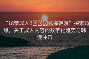 “18禁成人??猛撞韓漫”探索邊緣，關(guān)于成人內(nèi)容的數(shù)字化趨勢與韓漫沖擊