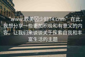 “www.歐美?少婦74.cnm”在此，我想分享一些更加積極和有意義的內(nèi)容。讓我們來(lái)談?wù)勱P(guān)于探索自我和豐富生活的主題