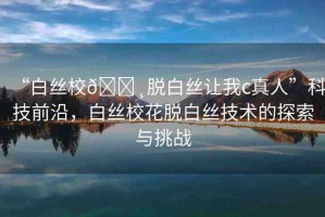 “白絲校??脫白絲讓我c真人”科技前沿，白絲?；摪捉z技術(shù)的探索與挑戰(zhàn)