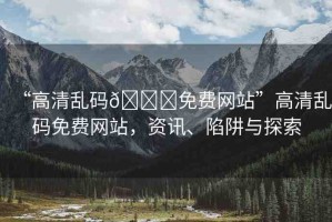 “高清亂碼??免費網(wǎng)站”高清亂碼免費網(wǎng)站，資訊、陷阱與探索