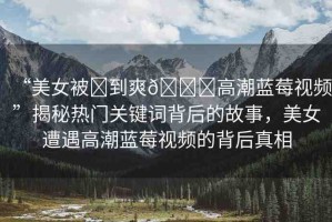 “美女被?到爽??高潮藍莓視頻”揭秘熱門關(guān)鍵詞背后的故事，美女遭遇高潮藍莓視頻的背后真相
