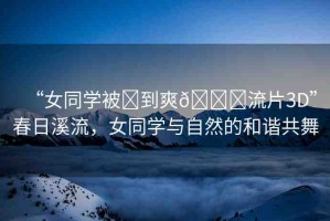 “女同學(xué)被?到爽??流片3D”春日溪流，女同學(xué)與自然的和諧共舞