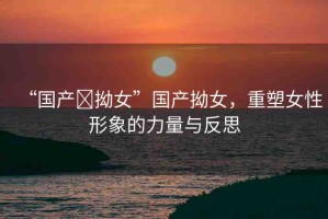 “國(guó)產(chǎn)?拗女”國(guó)產(chǎn)拗女，重塑女性形象的力量與反思