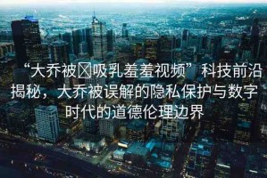 “大喬被?吸乳羞羞視頻”科技前沿揭秘，大喬被誤解的隱私保護(hù)與數(shù)字時(shí)代的道德倫理邊界